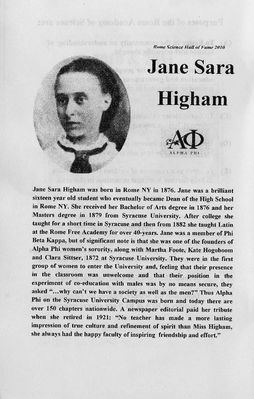 Higham Family
Sara Jane Higham, daughter of Joseph and Susanna Higham, was inducted into the Rome Academy of Sciences Hall of Fame on June 2, 2011, 62 years after her death. (She also signed herself Jane S. Higham.)
 
She is the first woman to be inducted.

The citation shown in this album entry contains some errors.  Jane was born November 18, 1855 (not 1876).  She entered S.U. in 1871.  S.U. was founded in 1870.  She graduated from S.U. in 1876 with a B.A.  As noted she was one of the 10 founding members of Alpha Phi "Fraternity" at S.U., called that since there were no sororities prior to this.  This was the first at any university.  See her citation at http://www.alphaphi.org/aboutus/history/founders.
